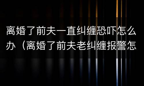 离婚了前夫一直纠缠恐吓怎么办（离婚了前夫老纠缠报警怎么处理）