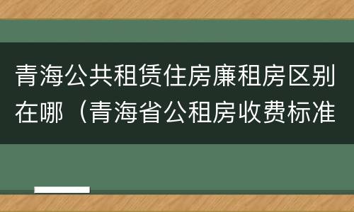 青海公共租赁住房廉租房区别在哪（青海省公租房收费标准）