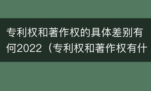 专利权和著作权的具体差别有何2022（专利权和著作权有什么区别）