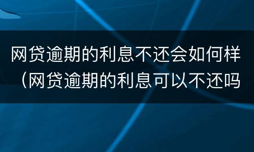 网贷逾期的利息不还会如何样（网贷逾期的利息可以不还吗）