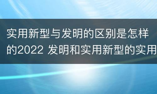 实用新型与发明的区别是怎样的2022 发明和实用新型的实用性