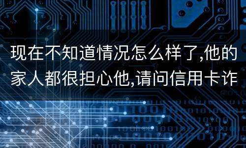 现在不知道情况怎么样了,他的家人都很担心他,请问信用卡诈骗罪的量刑标准是什么