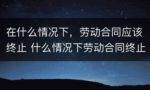 在什么情况下，劳动合同应该终止 什么情况下劳动合同终止,劳动者可以取得经济补偿