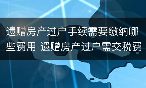 遗赠房产过户手续需要缴纳哪些费用 遗赠房产过户需交税费