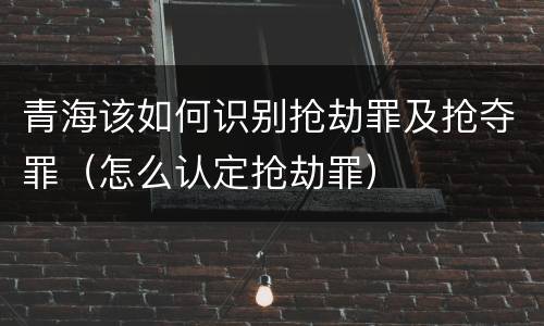 青海该如何识别抢劫罪及抢夺罪（怎么认定抢劫罪）