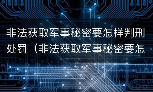 非法获取军事秘密要怎样判刑处罚（非法获取军事秘密要怎样判刑处罚案例）