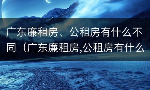 广东廉租房、公租房有什么不同（广东廉租房,公租房有什么不同吗）