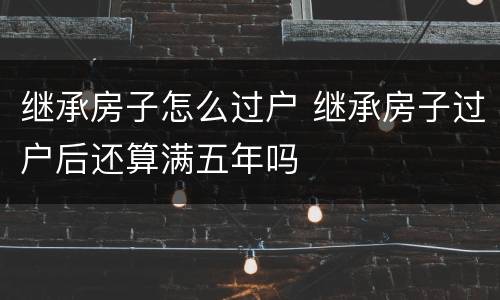 继承房子怎么过户 继承房子过户后还算满五年吗