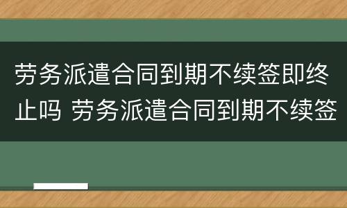 劳务派遣合同到期不续签即终止吗 劳务派遣合同到期不续签需要提前通知吗