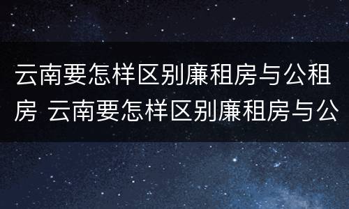 云南要怎样区别廉租房与公租房 云南要怎样区别廉租房与公租房呢