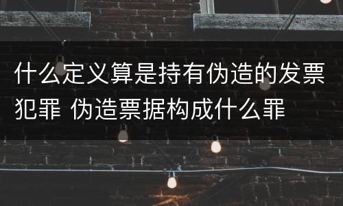 什么定义算是持有伪造的发票犯罪 伪造票据构成什么罪