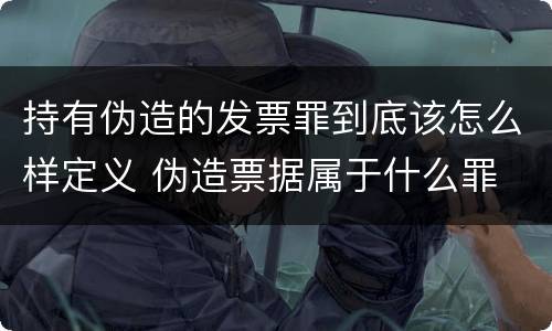 持有伪造的发票罪到底该怎么样定义 伪造票据属于什么罪