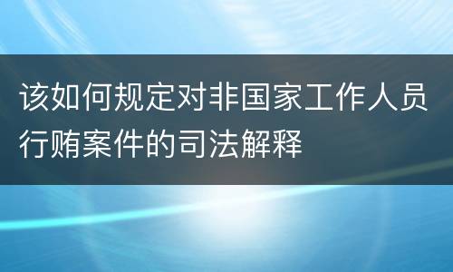 该如何规定对非国家工作人员行贿案件的司法解释