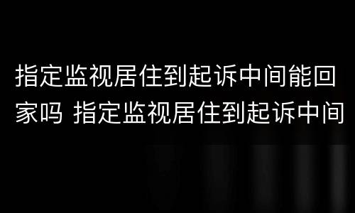 指定监视居住到起诉中间能回家吗 指定监视居住到起诉中间能回家吗怎么办