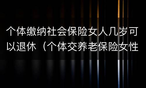 个体缴纳社会保险女人几岁可以退休（个体交养老保险女性几岁退休）