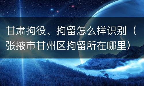 甘肃拘役、拘留怎么样识别（张掖市甘州区拘留所在哪里）