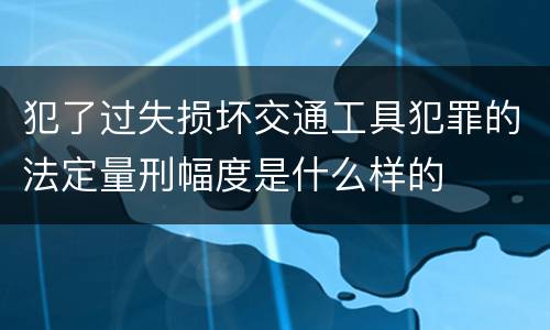 犯了过失损坏交通工具犯罪的法定量刑幅度是什么样的