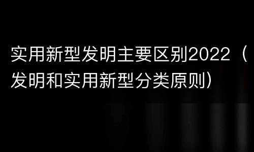 实用新型发明主要区别2022（发明和实用新型分类原则）