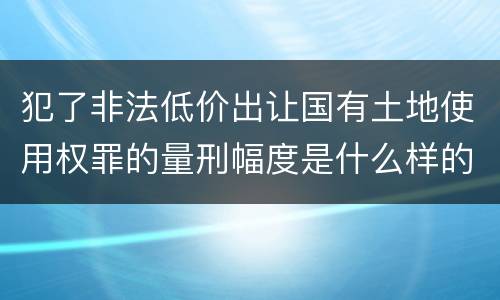 犯了非法低价出让国有土地使用权罪的量刑幅度是什么样的
