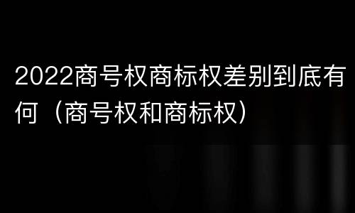 2022商号权商标权差别到底有何（商号权和商标权）