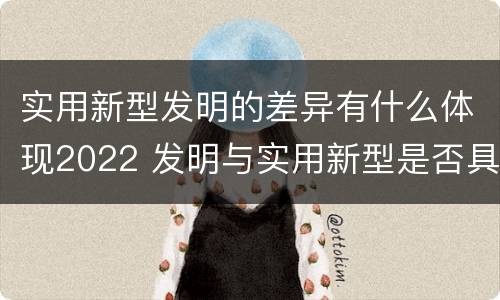 实用新型发明的差异有什么体现2022 发明与实用新型是否具有实用性