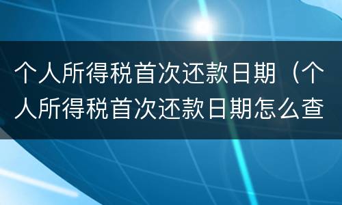 个人所得税首次还款日期（个人所得税首次还款日期怎么查）
