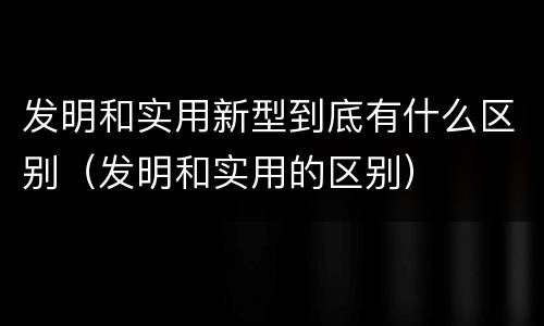 发明和实用新型到底有什么区别（发明和实用的区别）