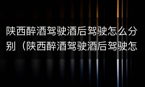 陕西醉酒驾驶酒后驾驶怎么分别（陕西醉酒驾驶酒后驾驶怎么分别判刑）