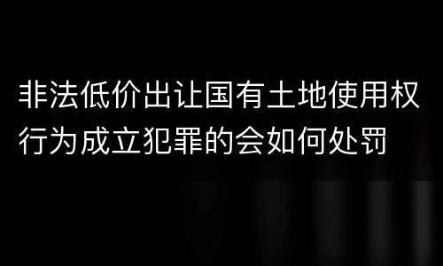 非法低价出让国有土地使用权行为成立犯罪的会如何处罚