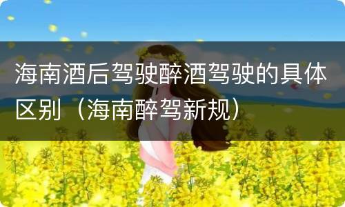 海南酒后驾驶醉酒驾驶的具体区别（海南醉驾新规）
