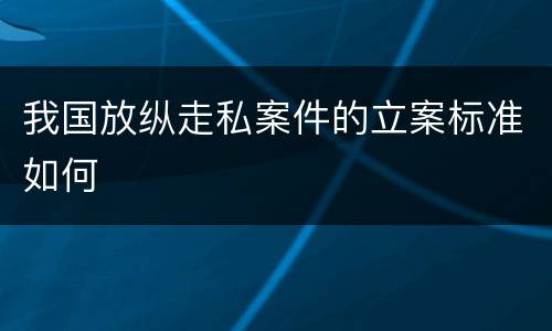 我国放纵走私案件的立案标准如何