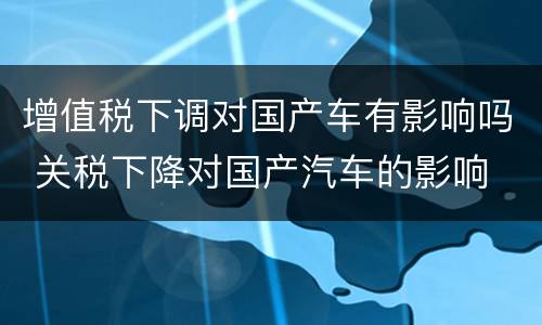 增值税下调对国产车有影响吗 关税下降对国产汽车的影响