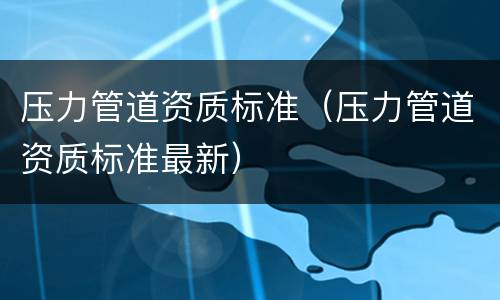 压力管道资质标准（压力管道资质标准最新）