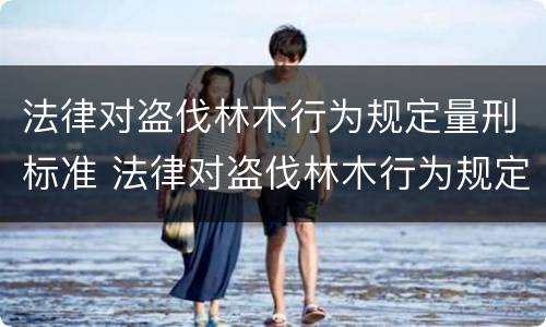 法律对盗伐林木行为规定量刑标准 法律对盗伐林木行为规定量刑标准