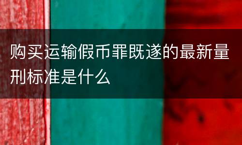 购买运输假币罪既遂的最新量刑标准是什么