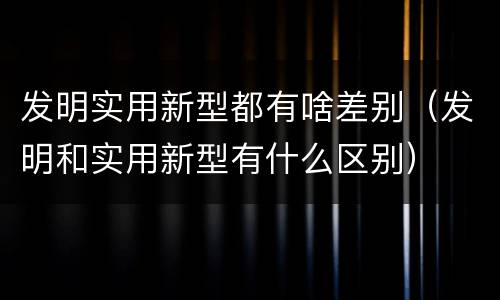 发明实用新型都有啥差别（发明和实用新型有什么区别）