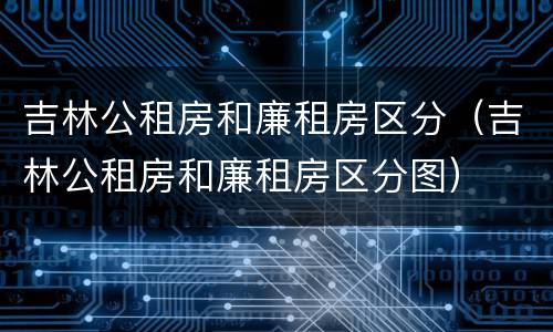 吉林公租房和廉租房区分（吉林公租房和廉租房区分图）