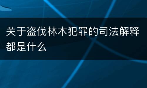 关于盗伐林木犯罪的司法解释都是什么