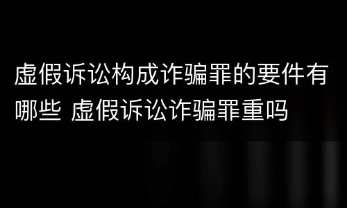 虚假诉讼构成诈骗罪的要件有哪些 虚假诉讼诈骗罪重吗