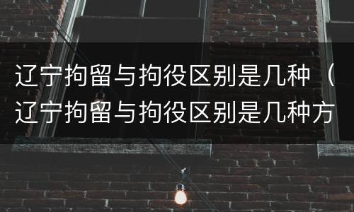 辽宁拘留与拘役区别是几种（辽宁拘留与拘役区别是几种方式）