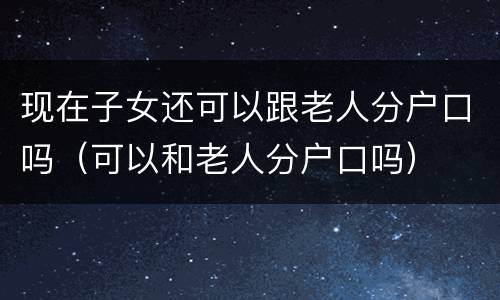 现在子女还可以跟老人分户口吗（可以和老人分户口吗）