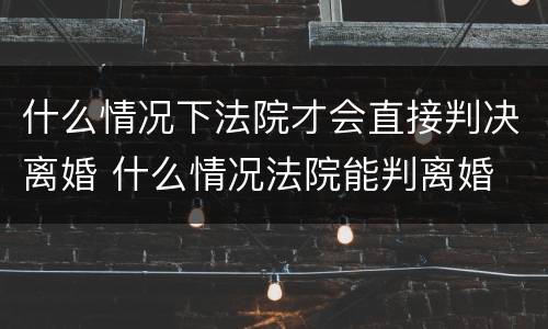 什么情况下法院才会直接判决离婚 什么情况法院能判离婚