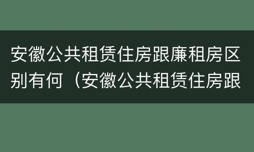 安徽公共租赁住房跟廉租房区别有何（安徽公共租赁住房跟廉租房区别有何联系）