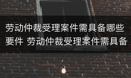 劳动仲裁受理案件需具备哪些要件 劳动仲裁受理案件需具备哪些要件和要求