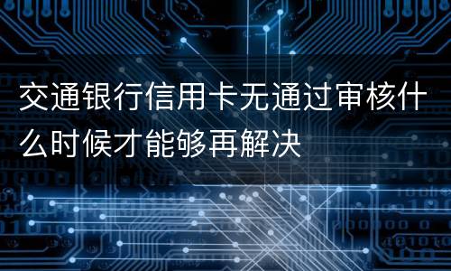 交通银行信用卡无通过审核什么时候才能够再解决