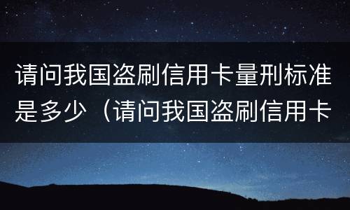 请问我国盗刷信用卡量刑标准是多少（请问我国盗刷信用卡量刑标准是多少呢）