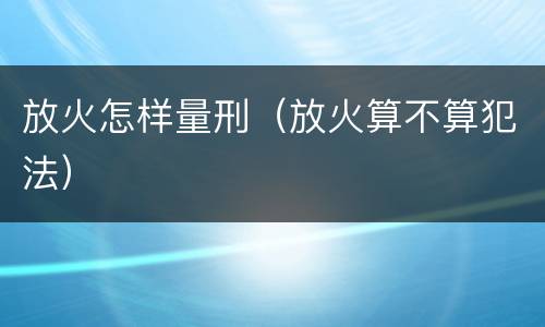 放火怎样量刑（放火算不算犯法）