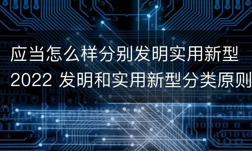 应当怎么样分别发明实用新型2022 发明和实用新型分类原则