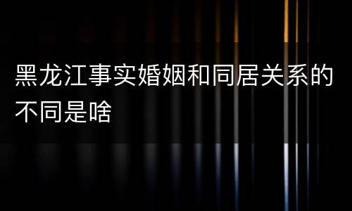 黑龙江事实婚姻和同居关系的不同是啥