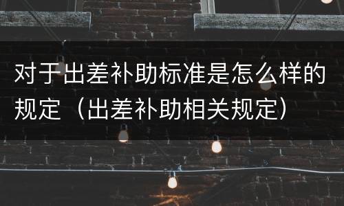 对于出差补助标准是怎么样的规定（出差补助相关规定）